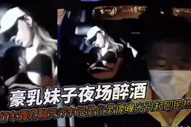 【网曝黑料】豪乳妹子夜场醉酒打打车露乳聊天行车记录仪录像曝光引起网民热议