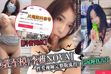 【主播网红】抖音网红巨乳车模李雅nova性爱视频完整版流出片尾附抖音号