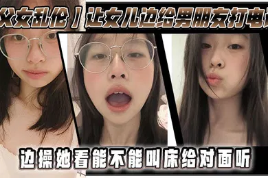 【乱伦】父女乱伦让女儿边给男朋友打电话边操她看能不能叫床给对面听