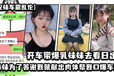 【乱伦】兄妹车震乱伦开车带爆乳妹妹去看日出_妹妹为了答谢我就献出肉体帮我口爆车震_2024-12-21_15-17-11