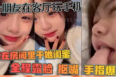 【自拍偷拍】女朋友在客厅玩手机我在房间里干她闺蜜全程露脸抠嘴手指爆菊