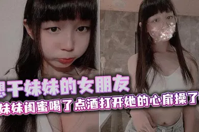 【乱伦】想干妹妹的女朋友，跟妹妹闺蜜喝了点酒打开她的心扉操了她