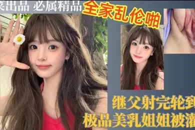 【乱伦】继父射完轮到我极品美乳姐姐被灌精