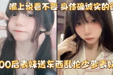 【乱伦】给00后表妹送东西乱伦少萝表妹嘴上说着不要身体确诚实的很