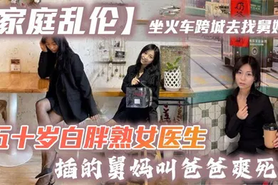【乱伦】家庭乱伦坐火车跨城去找舅妈五十岁白胖熟女医生插的舅妈叫爸爸爽死了